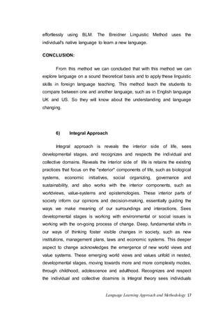 effortlessly using BLM. The Breidner Linguistic Method uses the 
individual's native language to learn a new language. 
Language Learning Approach and Methodology 17 
CONCLUSION: 
From this method we can concluded that with this method we can 
explore language on a sound theoretical basis and to apply these linguistic 
skills in foreign language teaching. This method teach the students to 
compare between one and another language, such as in English language 
UK and US. So they will know about the understanding and language 
changing. 
6) Integral Approach 
Integral approach is reveals the interior side of life, sees 
developmental stages, and recognizes and respects the individual and 
collective domains. Reveals the interior side of life is retains the existing 
practices that focus on the "exterior" components of life, such as biological 
systems, economic initiatives, social organizing, governance and 
sustainability, and also works with the interior components, such as 
worldviews, value-systems and epistemologies. These interior parts of 
society inform our opinions and decision-making, essentially guiding the 
ways we make meaning of our surroundings and interactions. Sees 
developmental stages is working with environmental or social issues is 
working with the on-going process of change. Deep, fundamental shifts in 
our ways of thinking foster visible changes in society, such as new 
institutions, management plans, laws and economic systems. This deeper 
aspect to change acknowledges the emergence of new world views and 
value systems. These emerging world views and values unfold in nested, 
developmental stages, moving towards more and more complexity modes, 
through childhood, adolescence and adulthood. Recognizes and respect 
the individual and collective doamins is Integral theory sees individuals 
 