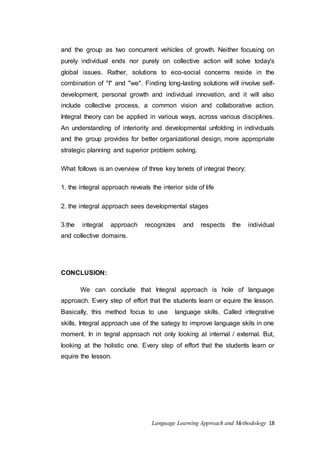 and the group as two concurrent vehicles of growth. Neither focusing on 
purely individual ends nor purely on collective action will solve today's 
global issues. Rather, solutions to eco-social concerns reside in the 
combination of "I" and "we". Finding long-lasting solutions will involve self-development, 
personal growth and individual innovation, and it will also 
include collective process, a common vision and collaborative action. 
Integral theory can be applied in various ways, across various disciplines. 
An understanding of interiority and developmental unfolding in individuals 
and the group provides for better organizational design, more appropriate 
strategic planning and superior problem solving. 
What follows is an overview of three key tenets of integral theory: 
1. the integral approach reveals the interior side of life 
2. the integral approach sees developmental stages 
3.the integral approach recognizes and respects the individual 
and collective domains. 
Language Learning Approach and Methodology 18 
CONCLUSION: 
We can conclude that Integral approach is hole of language 
approach. Every step of effort that the students learn or equire the lesson. 
Basically, this method focus to use language skills. Called integrative 
skills. Integral approach use of the sategy to improve language skils in one 
moment. In in tegral approach not only looking at internal / external. But, 
looking at the holistic one. Every step of effort that the students learn or 
equire the lesson. 
 