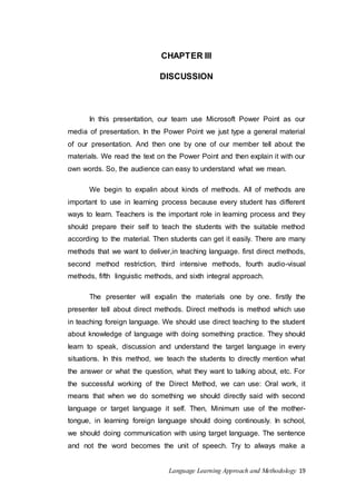 CHAPTER III 
DISCUSSION 
In this presentation, our team use Microsoft Power Point as our 
media of presentation. In the Power Point we just type a general material 
of our presentation. And then one by one of our member tell about the 
materials. We read the text on the Power Point and then explain it with our 
own words. So, the audience can easy to understand what we mean. 
We begin to expalin about kinds of methods. All of methods are 
important to use in learning process because every student has different 
ways to learn. Teachers is the important role in learning process and they 
should prepare their self to teach the students with the suitable method 
according to the material. Then students can get it easily. There are many 
methods that we want to deliver,in teaching language. first direct methods, 
second method restriction, third intensive methods, fourth audio-visual 
methods, fifth linguistic methods, and sixth integral approach. 
The presenter will expalin the materials one by one. firstIy the 
presenter tell about direct methods. Direct methods is method which use 
in teaching foreign language. We should use direct teaching to the student 
about knowledge of language with doing something practice. They should 
learn to speak, discussion and understand the target language in every 
situations. In this method, we teach the students to directly mention what 
the answer or what the question, what they want to talking about, etc. For 
the successful working of the Direct Method, we can use: Oral work, it 
means that when we do something we should directly said with second 
language or target language it self. Then, Minimum use of the mother-tongue, 
in learning foreign language should doing continously. In school, 
we should doing communication with using target language. The sentence 
and not the word becomes the unit of speech. Try to always make a 
Language Learning Approach and Methodology 19 
 