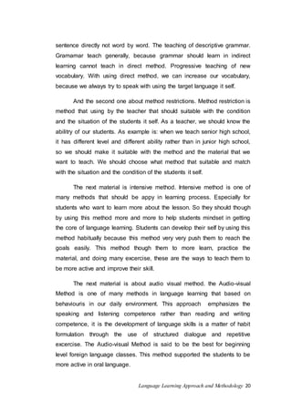 sentence directly not word by word. The teaching of descriptive grammar. 
Gramamar teach generally, because grammar should learn in indirect 
learning cannot teach in direct method. Progressive teaching of new 
vocabulary. With using direct method, we can increase our vocabulary, 
because we always try to speak with using the target language it self. 
And the second one about method restrictions. Method restriction is 
method that using by the teacher that should suitable with the condition 
and the situation of the students it self. As a teacher, we should know the 
abilitry of our students. As example is: when we teach senior high school, 
it has different level and different ability rather than in junior high school, 
so we should make it suitable with the method and the material that we 
want to teach. We should choose what method that suitable and match 
with the situation and the condition of the students it self. 
The next material is intensive method. Intensive method is one of 
many methods that should be appy in learning process. Especially for 
students who want to learn more about the lesson. So they should though 
by using this method more and more to help students mindset in getting 
the core of language learning. Students can develop their self by using this 
method habitually because this method very very push them to reach the 
goals easily. This method though them to more learn, practice the 
material, and doing many excercise, these are the ways to teach them to 
be more active and improve their skill. 
The next material is about audio visual method. the Audio-visual 
Method is one of many methods in language learning that based on 
behaviouris in our daily environment. This approach emphasizes the 
speaking and listening competence rather than reading and writing 
competence, it is the development of language skills is a matter of habit 
formulation through the use of structured dialogue and repetitive 
excercise. The Audio-visual Method is said to be the best for beginning 
level foreign language classes. This method supported the students to be 
more active in oral language. 
Language Learning Approach and Methodology 20 
 