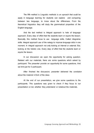 The fifth method is Linguistic methods is an aproach that could be 
apply in language learning for students can explore and comparing 
between two language, to know about the differenses. From the 
theoretical linguistics they will study the grammatical properties of the 
English language. 
And the last method is Integral approach is hole of language 
approach. Every step of effort that the students learn or equire the lesson. 
Basically, this method focus to use language skills. Called integrative 
skills. Integral approach use of the sategy to improve language skils in one 
moment. In integral approach not only looking at internal or external. But, 
looking at the holistic one. Every step of effort that the students learn or 
equire the lesson. 
In our discussion we open the opportunity for asking question. 
Related with our materials, there are some questions which asked by 
participant. The presenter provide an opportunity for some questions. And 
we limit just for 3 participant. 
After finished the discussion, presenter delivered the conclution 
about the material in front of the class 
At the end of our presentation, we give some questions to the 
participants. This questions was given to check if they focus to our 
presentation or not, whether they understand or notabout the materials. 
Language Learning Approach and Methodology 21 
 