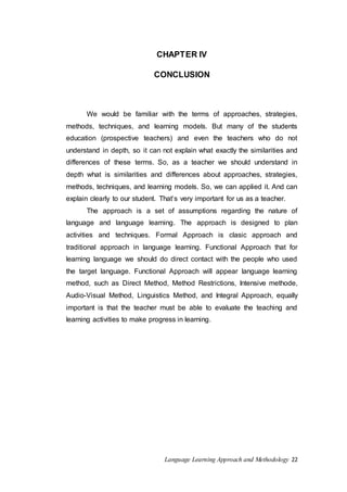 CHAPTER IV 
CONCLUSION 
We would be familiar with the terms of approaches, strategies, 
methods, techniques, and learning models. But many of the students 
education (prospective teachers) and even the teachers who do not 
understand in depth, so it can not explain what exactly the similarities and 
differences of these terms. So, as a teacher we should understand in 
depth what is similarities and differences about approaches, strategies, 
methods, techniques, and learning models. So, we can applied it. And can 
explain clearly to our student. That’s very important for us as a teacher. 
The approach is a set of assumptions regarding the nature of 
language and language learning. The approach is designed to plan 
activities and techniques. Formal Approach is clasic approach and 
traditional approach in language learning. Functional Approach that for 
learning language we should do direct contact with the people who used 
the target language. Functional Approach will appear language learning 
method, such as Direct Method, Method Restrictions, Intensive methode, 
Audio-Visual Method, Linguistics Method, and Integral Approach, equally 
important is that the teacher must be able to evaluate the teaching and 
learning activities to make progress in learning. 
Language Learning Approach and Methodology 22 
 