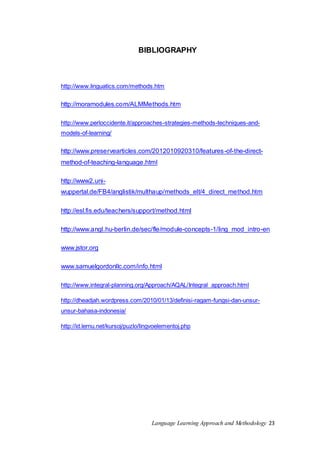 BIBLIOGRAPHY 
http://www.linguatics.com/methods.htm 
http://moramodules.com/ALMMethods.htm 
http://www.perloccidente.it/approaches-strategies-methods-techniques-and-models- 
Language Learning Approach and Methodology 23 
of-learning/ 
http://www.preservearticles.com/2012010920310/features-of-the-direct-method- 
of-teaching-language.html 
http://www2.uni-wuppertal. 
de/FB4/anglistik/multhaup/methods_elt/4_direct_method.htm 
http://esl.fis.edu/teachers/support/method.html 
http://www.angl.hu-berlin.de/sec/fle/module-concepts-1/ling_mod_intro-en 
www.jstor.org 
www.samuelgordonllc.com/info.html 
http://www.integral-planning.org/Approach/AQAL/Integral_approach.html 
http://dheadjah.wordpress.com/2010/01/13/definisi-ragam-fungsi-dan-unsur-unsur- 
bahasa-indonesia/ 
http://id.lernu.net/kursoj/puzlo/lingvoelementoj.php 
