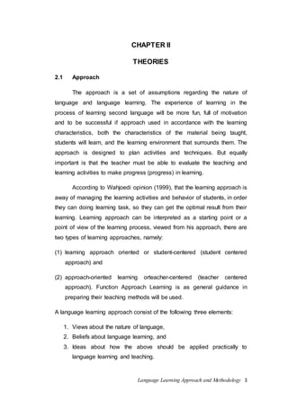 CHAPTER II 
THEORIES 
Language Learning Approach and Methodology 3 
2.1 Approach 
The approach is a set of assumptions regarding the nature of 
language and language learning. The experience of learning in the 
process of learning second language will be more fun, full of motivation 
and to be successful if approach used in accordance with the learning 
characteristics, both the characteristics of the material being taught, 
students will learn, and the learning environment that surrounds them. The 
approach is designed to plan activities and techniques. But equally 
important is that the teacher must be able to evaluate the teaching and 
learning activities to make progress (progress) in learning. 
According to Wahjoedi opinion (1999), that the learning approach is 
away of managing the learning activities and behavior of students, in order 
they can doing learning task, so they can get the optimal result from their 
learning. Learning approach can be interpreted as a starting point or a 
point of view of the learning process, viewed from his approach, there are 
two types of learning approaches, namely: 
(1) learning approach oriented or student-centered (student centered 
approach) and 
(2) approach-oriented learning orteacher-centered (teacher centered 
approach). Function Approach Learning is as general guidance in 
preparing their teaching methods will be used. 
A language learning approach consist of the following three elements: 
1. Views about the nature of language, 
2. Beliefs about language learning, and 
3. Ideas about how the above should be applied practically to 
language learning and teaching. 
 