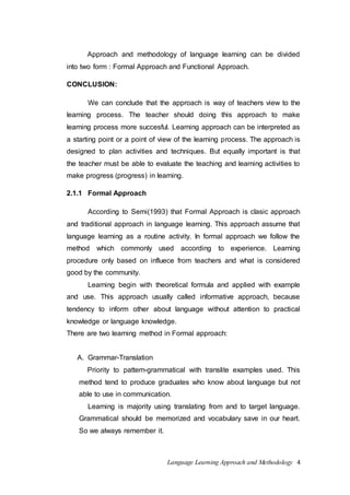 Approach and methodology of language learning can be divided 
into two form : Formal Approach and Functional Approach. 
Language Learning Approach and Methodology 4 
CONCLUSION: 
We can conclude that the approach is way of teachers view to the 
learning process. The teacher should doing this approach to make 
learning process more succesful. Learning approach can be interpreted as 
a starting point or a point of view of the learning process. The approach is 
designed to plan activities and techniques. But equally important is that 
the teacher must be able to evaluate the teaching and learning activities to 
make progress (progress) in learning. 
2.1.1 Formal Approach 
According to Semi(1993) that Formal Approach is clasic approach 
and traditional approach in language learning. This approach assume that 
language learning as a routine activity. In formal approach we follow the 
method which commonly used according to experience. Learning 
procedure only based on influece from teachers and what is considered 
good by the community. 
Learning begin with theoretical formula and applied with example 
and use. This approach usually called informative approach, because 
tendency to inform other about language without attention to practical 
knowledge or language knowledge. 
There are two learning method in Formal approach: 
A. Grammar-Translation 
Priority to pattern-grammatical with translite examples used. This 
method tend to produce graduates who know about language but not 
able to use in communication. 
Learning is majority using translating from and to target language. 
Grammatical should be memorized and vocabulary save in our heart. 
So we always remember it. 
 