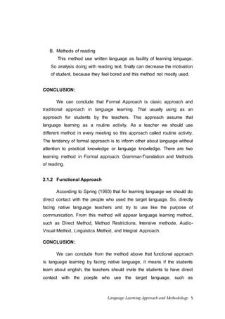 Language Learning Approach and Methodology 5 
B. Methods of reading 
This method use written language as facility of learning language. 
So analysis doing with reading text, finally can decrease the motivation 
of student, because they feel bored and this method not mostly used. 
CONCLUSION: 
We can conclude that Formal Approach is clasic approach and 
traditional approach in language learning. That usually using as an 
approach for students by the teachers. This approach assume that 
language learning as a routine activity. As a teacher we should use 
different method in every meeting so this approach called routine activity. 
The tendency of formal approach is to inform other about language without 
attention to practical knowledge or language knowledge. There are two 
learning method in Formal approach: Grammar-Translation and Methods 
of reading. 
2.1.2 Functional Approach 
According to Spring (1993) that for learning language we should do 
direct contact with the people who used the target language. So, directly 
facing native language teachers and try to use like the purpose of 
communication. From this method will appear language learning method, 
such as Direct Method, Method Restrictions, Intensive methode, Audio- 
Visual Method, Linguistics Method, and Integral Approach. 
CONCLUSION: 
We can conclude from the method above that functional approach 
is language learning by facing native language, it means if the students 
learn about english, the teachers should invite the students to have direct 
contact with the poeple who use the target language, such as 
 