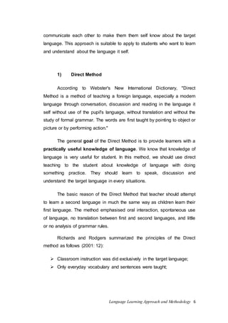 communicate each other to make them them self know about the target 
language. This approach is suitable to apply to students who want to learn 
and understand about the language it self. 
Language Learning Approach and Methodology 6 
1) Direct Method 
According to Webster's New International Dictionary, "Direct 
Method is a method of teaching a foreign language, especially a modern 
language through conversation, discussion and reading in the language it 
self without use of the pupil's language, without translation and without the 
study of formal grammar. The words are first taught by pointing to object or 
picture or by performing action." 
The general goal of the Direct Method is to provide learners with a 
practically useful knowledge of language. We know that knowledge of 
language is very useful for student. In this method, we should use direct 
teaching to the student about knowledge of language with doing 
something practice. They should learn to speak, discussion and 
understand the target language in every situations. 
The basic reason of the Direct Method that teacher should attempt 
to learn a second language in much the same way as children learn their 
first language. The method emphasised oral interaction, spontaneous use 
of language, no translation between first and second languages, and little 
or no analysis of grammar rules. 
Richards and Rodgers summarized the principles of the Direct 
method as follows (2001: 12): 
 Classroom instruction was did exclusively in the target language; 
 Only everyday vocabulary and sentences were taught; 
 