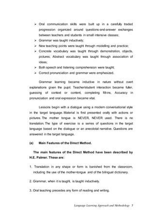  Oral communication skills were built up in a carefully traded 
progression organized around questions-and-answer exchanges 
between teachers and students in small intensive classes; 
 Grammar was taught inductively; 
 New teaching points were taught through modelling and practice; 
 Concrete vocabulary was taught through demonstration, objects, 
pictures; Abstract vocabulary was taught through association of 
ideas; 
 Both speech and listening comprehension were taught; 
 Correct pronunciation and grammar were emphasized. 
Grammar learning became inductive in nature without overt 
explanations given the pupil. Teacher/student interaction became fuller, 
guessing of context or content, completing fill-ins, Accuracy in 
pronunciation and oral expression became vital. 
Lessons begin with a dialogue using a modern conversational style 
in the target language. Material is first presented orally with actions or 
pictures. The mother tongue is NEVER, NEVER used. There is no 
translation. The type of exercise is a series of questions in the target 
language based on the dialogue or an anecdotal narrative. Questions are 
answered in the target language. 
(a) Main Features of the Direct Method. 
The main features of the Direct Method have been described by 
Language Learning Approach and Methodology 7 
H.E. Palmer. These are: 
1. Translation in any shape or form is banished from the classroom, 
including the use of the mother-tongue and of the bilingual dictionary. 
2. Grammar, when it is taught, is taught inductively. 
3. Oral teaching precedes any form of reading and writing. 
 