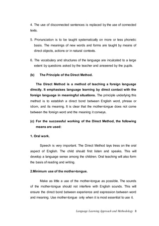 4. The use of disconnected sentences is replaced by the use of connected 
texts. 
5. Pronunciation is to be taught systematically on more or less phonetic 
basis. The meanings of new words and forms are taught by means of 
direct objects, actions or in natural contexts. 
6. The vocabulary and structures of the language are inculcated to a large 
extent by questions asked by the teacher and answered by the pupils. 
(b) The Principle of the Direct Method. 
The Direct Method is a method of teaching a foreign language 
directly. It emphasises language learning by direct contact with the 
foreign language in meaningful situations. The principle underlying this 
method is to establish a direct bond between English word, phrase or 
idiom, and its meaning. It is clear that the mother-tongue does not come 
between the foreign word and the meaning it conveys. 
(c) For the successful working of the Direct Method, the following 
Language Learning Approach and Methodology 8 
means are used: 
1. Oral work. 
Speech is very important. The Direct Method lays tress on the oral 
aspect of English. The child should first listen and speaks. This will 
develop a language sense among the children. Oral teaching will also form 
the basis of reading and writing. 
2.Minimum use of the mother-tongue. 
Make as little a use of the mother-tongue as possible. The sounds 
of the mother-tongue should not interfere with English sounds. This will 
ensure the direct bond between experience and expression between word 
and meaning. Use mother-tongue only when it is most essential to use it. 
 