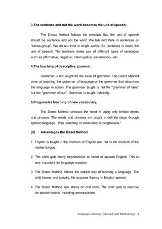 3.The sentence and not the word becomes the unit of speech. 
The Direct Method follows the principle that the unit of speech 
should be sentence and not the word. We talk and think in sentences or 
"sense-group". We do not think in single words. So, sentence is made the 
unit of speech. The teachers make use of different types of sentences 
such as affirmative, negative, interrogative, exclamatory, etc. 
4.The teaching of descriptive grammar. 
Grammar is not taught for the sake of grammar. The Direct Method 
aims at teaching the grammar of language-or the grammar that describes 
the language in action. The grammar taught is not the "grammar of rules" 
but the "grammar of use". Grammar is taught indirectly. 
5.Progressive teaching of new vocabulary. 
The Direct Method stresses the need of using only limited words 
and phrases. The words and phrases are taught at definite stage through 
spoken language. Thus teaching of vocabulary is progressive." 
(d) Advantages the Direct Method 
1. English is taught in the medium of English and not in the medium of the 
Language Learning Approach and Methodology 9 
mother-tongue. 
2. The child gets many opportunities to listen to spoken English. This is 
very important for language mastery. 
3. The Direct Method follows the natural way of learning a language. The 
child listens and speaks. He acquires fluency in English speech. 
4. The Direct Method lays stress on oral work. The child gets to improve 
his speech habits, including pronunciation. 
 