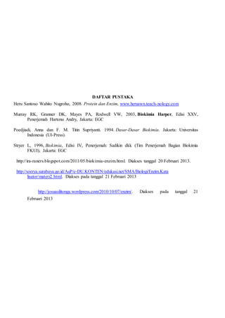 DAFTAR PUSTAKA
Heru Santoso Wahito Nugroho, 2008. Protein dan Enzim, www.heruswn.teach-nology.com
Murray RK, Granner DK, Mayes PA, Rodwell VW, 2003, Biokimia Harper, Edisi XXV,
Penerjemah Hartono Andry, Jakarta: EGC
Poedjiadi, Anna dan F. M. Titin Supriyanti. 1994. Dasar-Dasar Biokimia. Jakarta: Universitas
Indonesia (UI-Press).
Stryer L, 1996, Biokimia, Edisi IV, Penerjemah: Sadikin dkk (Tim Penerjemah Bagian Biokimia
FKUI), Jakarta: EGC
http://ira-raners.blogspot.com/2011/05/biokimia-enzim.html. Diakses tanggal 20 Februari 2013.
http://soerya.surabaya.go.id/AuP/e-DU.KONTEN/edukasi.net/SMA/Biologi/Enzim.Kata
lisator/materi2.html. Diakses pada tanggal 21 Februari 2013
http://josuasilitonga.wordpress.com/2010/10/07/enzim/. Diakses pada tanggal 21
Februari 2013
 