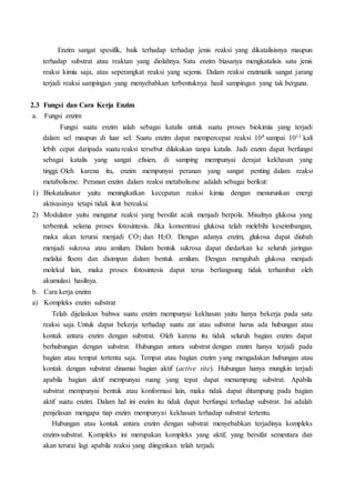 Enzim sangat spesifik, baik terhadap terhadap jenis reaksi yang dikatalisisnya maupun
terhadap substrat atau reaktan yang diolahnya. Satu enzim biasanya mengkatalisis satu jenis
reaksi kimia saja, atau seperangkat reaksi yang sejenis. Dalam reaksi enzimatik sangat jarang
terjadi reaksi sampingan yang menyebabkan terbentuknya hasil sampingan yang tak berguna.
2.3 Fungsi dan Cara Kerja Enzim
a. Fungsi enzim
Fungsi suatu enzim ialah sebagai katalis untuk suatu proses biokimia yang terjadi
dalam sel maupun di luar sel. Suatu enzim dapat mempercepat reaksi 108 sampai 1011 kali
lebih cepat daripada suatu reaksi tersebut dilakukan tanpa katalis. Jadi enzim dapat berfungsi
sebagai katalis yang sangat efisien, di samping mempunyai derajat kekhasan yang
tinggi. Oleh karena itu, enzim mempunyai peranan yang sangat penting dalam reaksi
metabolisme. Peranan enzim dalam reaksi metabolisme adalah sebagai berikut:
1) Biokatalisator yaitu meningkatkan kecepatan reaksi kimia dengan menurunkan energi
aktivasinya tetapi tidak ikut bereaksi.
2) Modulator yaitu mengatur reaksi yang bersifat acak menjadi berpola. Misalnya glukosa yang
terbentuk selama proses fotosintesis. Jika konsentrasi glukosa telah melebihi keseimbangan,
maka akan terurai menjadi CO2 dan H2O. Dengan adanya enzim, glukosa dapat diubah
menjadi sukrosa atau amilum. Dalam bentuk sukrosa dapat diedarkan ke seluruh jaringan
melalui floem dan disimpan dalam bentuk amilum. Dengan mengubah glukosa menjadi
molekul lain, maka proses fotosintesis dapat terus berlangsung tidak terhambat oleh
akumulasi hasilnya.
b. Cara kerja enzim
a) Kompleks enzim substrat
Telah dijelaskan bahwa suatu enzim mempunyai kekhasan yaitu hanya bekerja pada satu
reaksi saja. Untuk dapat bekerja terhadap suatu zat atau substrat harus ada hubungan atau
kontak antara enzim dengan substrat. Oleh karena itu tidak seluruh bagian enzim dapat
berhubungan dengan substrat. Hubungan antara substrat dengan enzim hanya terjadi pada
bagian atau tempat tertentu saja. Tempat atau bagian enzim yang mengadakan hubungan atau
kontak dengan substrat dinamai bagian aktif (active site). Hubungan hanya mungkin terjadi
apabila bagian aktif mempunyai ruang yang tepat dapat menampung substrat. Apabila
substrat mempunyai bentuk atau konformasi lain, maka tidak dapat ditampung pada bagian
aktif suatu enzim. Dalam hal ini enzim itu tidak dapat berfungsi terhadap substrat. Ini adalah
penjelasan mengapa tiap enzim mempunyai kekhasan terhadap substrat tertentu.
Hubungan atau kontak antara enzim dengan substrat menyebabkan terjadinya kompleks
enzim-substrat. Kompleks ini merupakan kompleks yang aktif, yang bersifat sementara dan
akan terurai lagi apabila reaksi yang diinginkan telah terjadi.
 