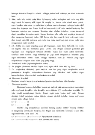 besarnya kosentrasi kompleks substrat, sehingga jumlah hasil reaksinya pun tidak bertambah
besar.
3) Suhu, pada suhu rendah reaksi kimia berlangsung lambat, sedangkan pada suhu yang lebih
tinggi reaksi berlangsung lebih cepat. Di samping itu, karena enzim adalah suatu protein,
maka kenaikan suhu dapat menyebabkan terjadinya proses denaturasi, sehingga bagian aktif
enzim akan terganggu dan dengan demikian konsentrasi efektif enzim menjadi berkurang dan
kecepatan reaksinya pun menurun. Kenaikan suhu sebelum terjadinya proses denaturasi
dapat menaikkan kecepatan reaksi. Namun kenaikan suhu pada saat terjadinya denaturasi
akan mengurangi kecepatan reaksi. Oleh karena ada dua pengaruh yang berlawanan, maka
akan terjadi suatu titik optimum, yaitu suhu yang paling tepat bagi suatu proses reaksi yang
menggunakan enzim tersebut.
4) pH, struktur ion enzim tergantung pada pH lingkungan. Enzim dapat berbentuk ion positif,
ion negative atau ion bermuatan ganda (zwitter ion). Dengan demikian perubahan pH
lingkungan akan berpengaruh terhadap efektifitas bagian aktif enzim dalam membentuk
kompleks enzim substrat. Tinggi rendahnya pH juga dapat menyebabkan denaturasi yang
dapat menurunkan aktifitas enzim, sehingga diperlukan suatu pH optimum yang dapat
menyebabkan kecepatan reaksi enzim yang paling tinggi.
5) Produk/hasil reaksi (dapat menghambat enzim)
6) Zat penggiat (aktivator), misalnya logam alkali, logam alkali tanah, Mn, Mg, dan Cl.
7) Zat penghambat (Inhibitor), yaitu molekul atau ion yang dapat menghambat reaksi
pembentukan kompleks enzim-substrat. Hambatan yang dilakukan oleh inhibitor dapat
berupa hambatan tidak revesibel atau hambatan revesibel.
a) Hambatan Revesibel
Hambatan revesibel dapat berupa hambatan bersaing atau hambatan tidak bersaing.
- Hambatan bersaing.
Hambatan bersaing disebabkan karena ada molekul mirip dengan substrat, yang dapat
pula membentuk kompleks, yaitu kompleks enzim inhibitor (EI) pembentukan kompleks ES,
yaitu melalui penggabungan inhibitor dengan enzim pada bagian aktif enzim. Dengan
demikian terjadi persaingan antara inhibitor dengan substrat terhadap bagian aktif enzim
melalui reaksi sebagai berikut :
E + S -------------- ES
E + I --------------- EI
Inhibitor yang menyebabkan hambatan bersaing disebut inhibitor bersaing. Inhibitor
ini menghalangi terbentuknya kompleks ES dengan cara membentuk kompleks EI dan tidak
dapat membentuk hasil reaksi ( P).
E + S -------------- ES ------------ E + P (membentuk hasil reaksi)
E + I -------------- EI ------------ ( tidak terbentuk hasil reaksi)
 