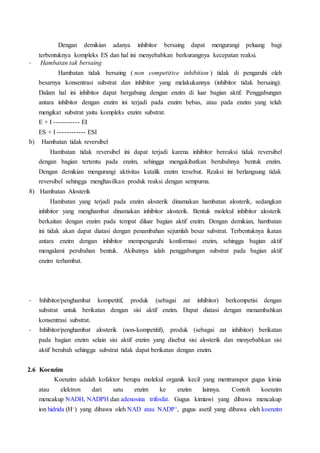 Dengan demikian adanya inhibitor bersaing dapat mengurangi peluang bagi
terbentuknya kompleks ES dan hal ini menyebabkan berkurangnya kecepatan reaksi.
- Hambatan tak bersaing
Hambatan tidak bersaing ( non competitive inhibition ) tidak di pengaruhi oleh
besarnya konsentrasi substrat dan inhibitor yang melakukannya (inhibitor tidak bersaing).
Dalam hal ini inhibitor dapat bergabung dengan enzim di luar bagian aktif. Penggabungan
antara inhibitor dengan enzim ini terjadi pada enzim bebas, atau pada enzim yang telah
mengikat substrat yaitu kompleks enzim substrat.
E + I ----------- EI
ES + I ------------ ESI
b) Hambatan tidak reversibel
Hambatan tidak reversibel ini dapat terjadi karena inhibitor bereaksi tidak reversibel
dengan bagian tertentu pada enzim, sehingga mengakibatkan berubahnya bentuk enzim.
Dengan demikian mengurangi aktivitas katalik enzim tersebut. Reaksi ini berlangsung tidak
reversibel sehingga menghasilkan produk reaksi dengan sempurna.
8) Hambatan Alosterik
Hambatan yang terjadi pada enzim alosterik dinamakan hambatan alosterik, sedangkan
inhibitor yang menghambat dinamakan inhibitor alosterik. Bentuk molekul inhibitor alosterik
berkaitan dengan enzim pada tempat diluar bagian aktif enzim. Dengan demikian, hambatan
ini tidak akan dapat diatasi dengan penambahan sejumlah besar substrat. Terbentuknya ikatan
antara enzim dengan inhibitor mempengaruhi konformasi enzim, sehingga bagian aktif
mengalami perubahan bentuk. Akibatnya ialah penggabungan substrat pada bagian aktif
enzim terhambat.
- Inhibitor/penghambat kompetitif, produk (sebagai zat inhibitor) berkompetisi dengan
substrat untuk berikatan dengan sisi aktif enzim. Dapat diatasi dengan menambahkan
konsentrasi substrat.
- Inhibitor/penghambat alosterik (non-kompetitif), produk (sebagai zat inhibitor) berikatan
pada bagian enzim selain sisi aktif enzim yang disebut sisi alosterik dan menyebabkan sisi
aktif berubah sehingga substrat tidak dapat berikatan dengan enzim.
2.6 Koenzim
Koenzim adalah kofaktor berupa molekul organik kecil yang mentranspor gugus kimia
atau elektron dari satu enzim ke enzim lainnya. Contoh koenzim
mencakup NADH, NADPH dan adenosina trifosfat. Gugus kimiawi yang dibawa mencakup
ion hidrida (H–) yang dibawa oleh NAD atau NADP+, gugus asetil yang dibawa oleh koenzim
 
