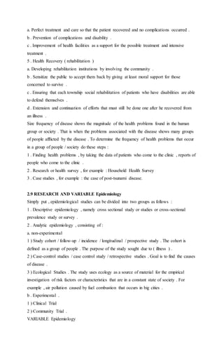 a. Perfect treatment and care so that the patient recovered and no complications occurred . 
b . Prevention of complications and disability . 
c . Improvement of health facilities as a support for the possible treatment and intensive 
treatment . 
5 . Health Recovery ( rehabilitation ) 
a. Developing rehabilitation institutions by involving the community . 
b . Sensitize the public to accept them back by giving at least moral support for those 
concerned to survive . 
c . Ensuring that each township social rehabilitation of patients who have disabilities are able 
to defend themselves . 
d . Extension and continuation of efforts that must still be done one after he recovered from 
an illness . 
Size frequency of disease shows the magnitude of the health problems found in the human 
group or society . That is when the problems associated with the disease shows many groups 
of people afflicted by the disease . To determine the frequency of health problems that occur 
in a group of people / society do these steps : 
1 . Finding health problems , by taking the data of patients who come to the clinic , reports of 
people who come to the clinic . 
2 . Research or health survey , for example : Household Health Survey 
3 . Case studies , for example : the case of post-tsunami disease. 
2.9 RESEARCH AND VARIABLE Epidemiology 
Simply put , epidemiological studies can be divided into two groups as follows : 
1 . Descriptive epidemiology , namely cross sectional study or studies or cross-sectional 
prevalence study or survey . 
2 . Analytic epidemiology , consisting of : 
a. non-experimental 
1 ) Study cohort / follow-up / incidence / longitudinal / prospective study . The cohort is 
defined as a group of people . The purpose of the study sought due to ( illness ) . 
2 ) Case-control studies / case control study / retrospective studies . Goal is to find the causes 
of disease . 
3 ) Ecological Studies . The study uses ecology as a source of material for the empirical 
investigation of risk factors or characteristics that are in a constant state of society . For 
example , air pollution caused by fuel combustion that occurs in big cities . 
b . Experimental . 
1 ) Clinical Trial 
2 ) Community Trial . 
VARIABLE Epidemiology 
 