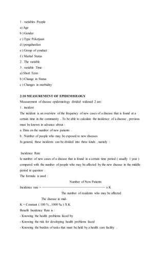 1 . variables People 
a) Age 
b ) Gender 
c ) Type Peketjaan 
d ) pengahasilan 
e ) Group of conduct 
f ) Marital Status 
2 . The variable 
3 . variable Time 
a) Short Term 
b ) Change in Status 
c ) Changes in morbidity 
2:10 MEASUREMENT OF EPIDEMIOLOGY 
Measurement of disease epidemiology divided widened 2 are: 
1 . incident 
The incident is an overview of the frequency of new cases of a disease that is found at a 
certain time in the community . To be able to calculate the incidence of a disease , previous 
must be known in advance about : 
a. Data on the number of new patients . 
b . Number of people who may be exposed to new diseases 
In general, these incidents can be divided into three kinds , namely : 
Incidence Rate 
Ie number of new cases of a disease that is found in a certain time period ( usually 1 year ) 
compared with the number of people who may be affected by the new disease in the middle 
period in question . 
The formula is used : 
Number of New Patients 
Incidence rate = −−−−−−−−−−−−−−−−−−−−−−−−−−−−−−−−−− x K 
The number of residents who may be affected 
The disease in mid- 
K = Constant ( 100 % , 1000 ‰ ) X K 
Benefit Incidence Rate is : 
- Knowing the health problems faced by 
- Knowing the risk for developing health problems faced 
- Knowing the burden of tasks that must be held by a health care facility . 
 