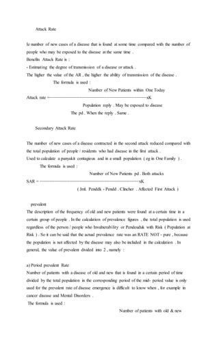 Attack Rate 
Ie number of new cases of a disease that is found at some time compared with the number of 
people who may be exposed to the disease at the same time . 
Benefits Attack Rate is : 
- Estimating the degree of transmission of a disease or attack . 
The higher the value of the AR , the higher the ability of transmission of the disease . 
The formula is used : 
Number of New Patients within One Today 
Attack rate =−−−−−−−−−−−−−−−−−−−−−−−−−−−−−−−−−−−−−−−xK 
Population reply . May be exposed to disease 
The pd . When the reply . Same . 
Secondary Attack Rate 
The number of new cases of a disease contracted in the second attack reduced compared with 
the total population of people / residents who had disease in the first attack . 
Used to calculate a panyakit contagious and in a small population ( eg in One Family ) . 
The formula is used : 
Number of New Patients pd . Both attacks 
SAR = −−−−−−−−−−−−−−−−−−−−−−−−−−−−−−−−−−−−−−−−xK 
( Jml. Penddk - Pendd . Clincher . Affected First Attack ) 
prevalent 
The description of the frequency of old and new patients were found at a certain time in a 
certain group of people . In the calculation of prevalence figures , the total population is used 
regardless of the person / people who Invulnerability or Pendeuduk with Risk ( Population at 
Risk ) . So it can be said that the actual prevalence rate was an RATE NOT - pure , because 
the population is not affected by the disease may also be included in the calculation . In 
general, the value of prevalent divided into 2 , namely : 
a) Period prevalent Rate 
Number of patients with a disease of old and new that is found in a certain period of time 
divided by the total population in the corresponding period of the mid- period value is only 
used for the prevalent rate of disease emergence is difficult to know when , for example in 
cancer disease and Mental Disorders . 
The formula is used : 
Number of patients with old & new 
 