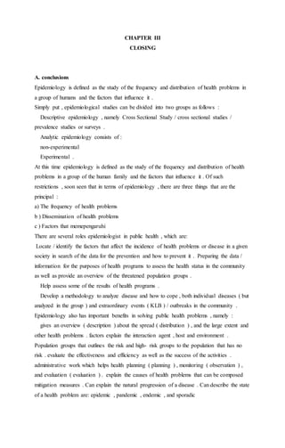 CHAPTER III 
CLOSING 
A. conclusions 
Epidemiology is defined as the study of the frequency and distribution of health problems in 
a group of humans and the factors that influence it . 
Simply put , epidemiological studies can be divided into two groups as follows : 
Descriptive epidemiology , namely Cross Sectional Study / cross sectional studies / 
prevalence studies or surveys . 
Analytic epidemiology consists of : 
non-experimental 
Experimental . 
At this time epidemiology is defined as the study of the frequency and distribution of health 
problems in a group of the human family and the factors that influence it . Of such 
restrictions , soon seen that in terms of epidemiology , there are three things that are the 
principal : 
a) The frequency of health problems 
b ) Dissemination of health problems 
c ) Factors that memepengaruhi 
There are several roles epidemiologist in public health , which are: 
Locate / identify the factors that affect the incidence of health problems or disease in a given 
society in search of the data for the prevention and how to prevent it . Preparing the data / 
information for the purposes of health programs to assess the health status in the community 
as well as provide an overview of the threatened population groups . 
Help assess some of the results of health programs . 
Develop a methodology to analyze disease and how to cope , both individual diseases ( but 
analyzed in the group ) and extraordinary events ( KLB ) / outbreaks in the community . 
Epidemiology also has important benefits in solving public health problems , namely : 
gives an overview ( description ) about the spread ( distribution ) , and the large extent and 
other health problems . factors explain the interaction agent , host and environment . 
Population groups that outlines the risk and high- risk groups to the population that has no 
risk . evaluate the effectiveness and efficiency as well as the success of the activities . 
administrative work which helps health planning ( planning ) , monitoring ( observation ) , 
and evaluation ( evaluation ) . explain the causes of health problems that can be composed 
mitigation measures . Can explain the natural progression of a disease . Can describe the state 
of a health problem are: epidemic , pandemic , endemic , and sporadic 
 