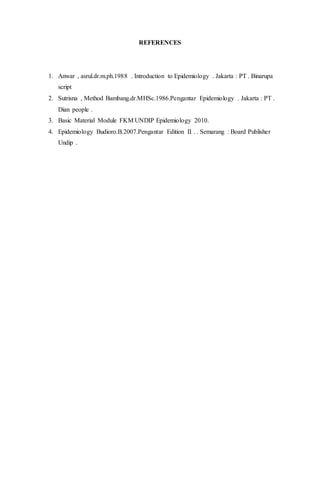 REFERENCES 
1. Anwar , asrul.dr.m.ph.1988 . Introduction to Epidemiology . Jakarta : PT . Binarupa 
script 
2. Sutrisna , Method Bambang.dr.MHSc.1986.Pengantar Epidemiology . Jakarta : PT . 
Dian people . 
3. Basic Material Module FKM UNDIP Epidemiology 2010. 
4. Epidemiology Budioro.B.2007.Pengantar Edition II . . Semarang : Board Publisher 
Undip . 
 