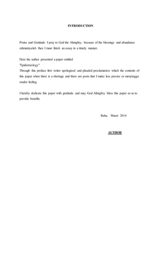 INTRODUCTION 
Praise and Gratitude I pray to God the Almighty, because of the blessings and abundance 
rahmatnyalah then I must finish an essay in a timely manner. 
Here the author presented a paper entitled 
"Epidemiology" 
Through this preface first writer apologized and pleaded proclamation which the contents of 
this paper when there is a shortage and there are posts that I make less precise or menyinggu 
reader feeling. 
I hereby dedicate this paper with gratitude and may God Almighty bless this paper so as to 
provide benefits. 
Raha, Maret 2014 
AUTHOR 
 