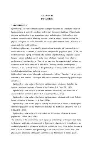CHAPTER II 
DISCUSSION 
2.1 DEFINITIONS 
Epidemiology is a branch of health science to analyze the nature and spread of a variety of 
health problems in a specific population and to study because the incidence of these health 
problems and disorders for purposes of prevention and mitigation . Epidemiology is the 
discipline of health sciences including medicine , which is a logical process between the 
physical, biological and social phenomena are closely related to health status , incidence of 
disease and other health problems . 
Methods of epidemiology is a scientific approach in the search for the causes and factors 
causal relationship occurrence of certain events on a particular population group . In this case 
the term can mean a group of residents of a particular object both living organisms such as 
humans , animals and plants as well as the nature of objects / materials from industrial 
products as well as other objects . Thus it is not surprising that epidemiological methods are 
not limited to the health sector but in other fields , including the field of management . 
Therefore, in use , is closely related to the epidemiology of various health disciplines outside 
ilm , both eksata disciplines and social sciences . 
Epidemiology is the science of complex and constantly evolving . Therefore , it is not easy to 
determine a limit standard . This tmpak with various constraints expressed by epidemiologists 
as follows : 
Epidemiology is the study of distribution and determinants of diseases that affect the 
frequency of disease in groups of humans ( Mac Mahon , B & Pugh , TF , 1970) 
Epidemiology is the study of factors that determine the frequency and distribution of 
disease in human populations ( Lowe C.R & Koestrzewski . J , 1973) 
Epidemiology is the study of distribution and determinants of disease and forced Ruda in 
human populations ( Mausner J. S & Bahn , 1974) 
Epidemiology is the science yng was studying the distribution of disease or physiological 
state of the population and the determinants that affect the distribution ( Lilienfeld AM & D. 
E Lilienfeld , 1980) 
Epidemiology is the study of the distribution and determinants of disease in human 
populations ( Barker , DJP , 1982) 
The limitation of the equation there are all expressed epidemiology is the science that studies 
the frequency distribution of disease and its determinants , there are only two differences are 
additional physiological phenomena ( Lilienfeld & Lilienfeld ) and forced Ruda ( Mausner & 
Bhan ) . It can be concluded that epidemiology is the study of disease , forced Ruda , and 
physiological phenomena of frequency distribution and determinants in human groups . 
 