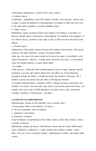 Understanding epidemiology is reviewed from various aspects : 
a. Academic aspects 
Academically , epidemiology means DTA analysis of health , socio-economic , and the trend 
is going to conduct the identification and interpretation of changes in health status that occur 
or will terjdi general population or specific population groups . 
b . Clinical aspects 
Epidemiology means an attempt to detect early changes in the incidence or prevalence of 
discovery through clinical or laboratories at the beginning of an outbreak or the emergence of 
new diseases such as , carcinoma of the vagina in girls or AIDS were first discovered by the 
clinician . 
c . Practical aspects 
Epidemiology of the practical aspects of science that is aimed at the prevention of the spread 
of diseases that afflict individuals , groups or the general public . 
In this case , the cause of the disease should not be known for certain , but preferably on the 
mode of transmission , infetivitas , avoiding agents suspected as the cause , or environmental 
toxins and establish immunity to ensure human health . 
For example : 
a) The discovery of drug side effects iodokloroquinolin serious in Japan , although when the 
mechanism is not clear and in global undiscovered side effects are , but the Indonesian 
government through the Ministry of Health has banned the circulation of the drug. This is 
intended to prevent the spread of the side effects of the drug into Indonesia 
b ) Acquired Immunodeficiency Syndrome ( AIDS ) , although the means of protection and 
treatment is not known , but it has made many efforts to prevent the spread of the disease , for 
example, there must be free of AIDS information to be able to enter a state , blood donor 
screening , surveillance of homosexuals , and others. 
2.2 CONCEPT OF EPIDEMIOLOGY 
Epidemiological concepts are still applicable today are among others : 
a. Environmental effects on the incidence of a disease 
b . The use of quantitative data and statistical 
c . transmission of the disease 
d . Experiment on humans 
In the development of epidemiological limit further includes at least three elements , namely : 
a. Includes all diseases 
Epidemiology studying all diseases , both infectious disease and non- disease infeksi.seperti 
cancer, malnutrition ( malnutrition ) , traffic accidents and workplace accidents , mental 
illness and so on . Even in developed countries , epidemiological activities also include health 
services . 
 