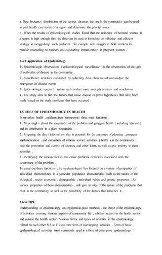 a. Data frequency distribution of the various diseases that are in the community can be used 
to plan health care needs of a region and determine the priority issues . 
b . When the results of epidemiological studies found that the incidence of neonatal tetanus in 
a region is high enough then the data can be used to formulate an effective and efficient 
strategy in menggulangi such problems , for example with mengirirm field workers to 
provide counseling to mothers and conducting immunizat ion in pregnant women . 
2.4.2 Application of Epidemiology 
1 . Epidemiologic observations ( epidemiological surveillance ) is the observation of the signs 
of outbreaks of disease in the community . 
2 . Surveillance activities conducted by collecting data , then record and analyze the 
emergence of disease events . 
3 . Epidemiologic research : nature and conduct more in-depth analysis and conclusions . 
4 . The study aims to find the factors that cause disease or prove hypotheses that have been 
made based on the study problems that have occurred . 
2.5 ROLE OF EPIDEMIOLOGY IN HEALTH 
In msyarkat health , epidemiology mempenyai three main functions : 
1 . Menerangkn about the magnitude of the problem and ganggun health ( including disease ) 
and its distribution in a given population . 
2 . Preparing the data / information that is essential for the purposes of planning , program 
implementation , and evaluation of various service activities ( health ) in the community , 
both the prevention and control of diseases and other forms as well as give priority to those 
activities . 
3 . Identifying the various factors that cause problems or factors associated with the 
occurrence of the problem . 
To carry out these functions , the epidemiologist has focused on a variety of properties of 
individual characteristics in a particular population characteristics such as the nature of the 
biological , socio- economic , demographic , individual habits and genetic properties . At 
various properties of these characteristics , will give an idea of the nature of the problems that 
exist in the community as well as the possibility of the factors that influence it . 
2.6 SCOPE 
Understanding of epidemiology and epidemiological methods , the shape of the epidemiology 
of activities covering various aspects of community life , whether related to the health sector 
and outside the health sector . Various forms and types of activities in the epidemiology 
related to each other NZ so it is not rare form of overlapping activities . Form of basic 
epidemiological activities most commonly used is a form of descriptive epidemiology 
 