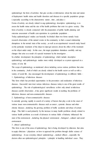 epidemiologii the form of activities that give an idea or information about the state and nature 
of deployment health status and health disorders and diseases in a specific population groups 
( especially according to the characteristic nature , time , and place ) 
Forms of activity are closely related to ang epidemiology descriptive epidemiology is to 
assess the health status and the size of the health problems that exist in a given society . This 
form of activity is closely connected with the preparation of public health planning and 
outcome assessment of health care operations in a particular population . 
Today epidemiological studies can basically be divided dlam two forms namely basic 
research observation of the natural events in the community to find a causal relationship 
disruptions in the normal state of the society , as well as an experimental research study based 
on the particular treatment of the object to dpat get answers about the effect of the treatment 
on the object under study . In this case , the target population dientukan carefully and any 
changes that arise as a result of a special treatment by the investigator . 
In a further development the principles of epidemiology which include descriptive 
epidemiology and epidemiologic studies more widely developed as a system approach in a 
variety of civic life 
The scope of epidemiology as mentioned above including across various problems that arise 
in the community , both of which are closely related to the health sector as well as with a 
variety of social life , has encouraged the development of epidemiology in different fields : 
1 . Epidemiology of infectious diseases 
This form which has provided opportunities in the prevention and eradication of infectious 
diseases . Successful men treat various infectious diseases today is one of the great results of 
epidemiology . The role of epidemiological surveillance at first only aimed at infectious 
diseases careful observation , it has given significant results in tackling the problems of 
infectious diseases and non-communicable diseases . 
2 . Epidemiology of non-communicable diseases 
Is currently growing rapidly in search of a variety of factors that play a role in the onset of 
various issues non-communicable diseases such as cancer , systemic disease and other 
chronic diseases , including the growing problem of traffic accidents and abuse of certain 
drugs . This field is used primarily by the increase in many health problems closely related to 
various health problems as a result of advances in various fields of industry influenced the 
state of the environment , including the physical environment , biological , cultural and social 
environment . 
3 . clinical epidemiology 
This form is one of the areas of epidemiology that is being developed by clinicians that aims 
to equip clinicians / physicians on how to approach the problem through disilin science of 
epidemiology . In use everyday clinical epidemiology , medical officers , especially the 
doctors often use epidemiological principles = principle in handling individual cases . They 
 