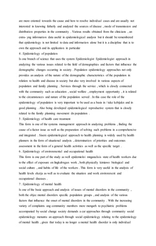 are more oriented towards the cause and how to resolve individual cases and are usually not 
interested in knowing fatherly and analyzed the sources of disease , mode of transmission and 
distribution properties in the community . Various results obtained from the clinicians , an 
extra- yng information data useful in epidemiological analysis but it should be remembered 
that epidemiology is not limited to data and information alone but it is a discipline that is to 
own the approach and its application in particular 
4 . Epidemiology of population 
Is one branch of science that uses the system Epidemiologist Epidemiologist approach in 
analyzing the various issues related to the field of demographics and factors that influence the 
demographic changes occurring in society . Population epidemiology approaches not only 
provides an analysis of the nature of the demographic characteristics of the population in 
relation to health and disease in society but also very involved in various aspects of 
population and family planning . Services through the service , which is closely connected 
with the community such as education , social welfare , employment opportunity , it is related 
to the circumstances and nature of the population served . In this case the role of the 
epidemiology of population is very important to be used as a basis in / take kebijakn and in 
good planning . Also being developed epidemiological reproductive system that is closely 
related to the family planning movement dn population . 
5 . Epidemiology of health care treatment 
This form is one of the systems management approach in analyzing problems , finding the 
cause of a factor issue as well as the preparation of solving such problems in a comprehensive 
and integrated . Sisem epidemiological approach to health planning is widely used by health 
planners in the form of situational analysis , determination of priorities and outcomes 
assessment in the form of a general health activities as well as the specific target . 
6 . Epidemiology of environmental and occupational health 
This form is one part of the study as well epidemioloi mnganalisis state of health workers due 
to the effect of exposure on lingkubngan work , both physically kimiawo biological and 
social culture , and habits of life of the workers . This form is very useful in the analysis of 
health levels ekerja as well as to evaluate the situation and work environment and 
occupational diseases . 
7 . Epidemiology of mental health 
Is one of the basic approach and analysis of issues of mental disorders in the community , 
both the objec mental disorders specific population groups , and analysis of the various 
factors that influence the onset of mental disorders in the community . With the increasing 
variety of complaints ang community members more mengarh to psychiatric problems 
accompanied by social change society demands a car approaches through community social 
epidemiology menuntu an approach through social epidemiology relating to the epidemiology 
of mental health , given that today is no longer a mental health disorder is only individual 
 