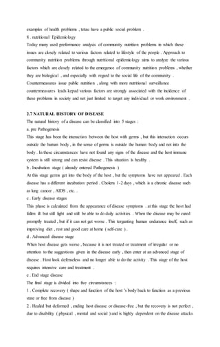 examples of health problems , tetau have a public social problem . 
8 . nutritional Epidemiology 
Today many used preformance analysis of community nutrition problems in which these 
issues are closely related to various factors related to lifestyle of the people . Approach to 
community nutrition problems through nutritional epidemiology aims to analyze the various 
factors which are closely related to the emergence of community nutrition problems , whether 
they are biological , and especially with regard to the social life of the community . 
Countermeasures issue public nutrition , along with more nutritional surveillance 
countermeasures leads kepad various factors are strongly associated with the incidence of 
these problems in society and not just limited to target any individual or work environment . 
2.7 NATURAL HISTORY OF DISEASE 
The natural history of a disease can be classified into 5 stages : 
a. pre Pathogenesis 
This stage has been the interaction between the host with germs , but this interaction occurs 
outside the human body , in the sense of germs is outside the human body and not into the 
body . In these circumstances have not found any signs of the disease and the host immune 
system is still strong and can resist disease . This situation is healthy . 
b . Incubation stage ( already entered Pathogenesis ) 
At this stage germs get into the body of the host , but the symptoms have not appeared . Each 
disease has a different incubation period . Cholera 1-2 days , which is a chronic disease such 
as lung cancer , AIDS , etc. . 
c . Early disease stages 
This phase is calculated from the appearance of disease symptoms . at this stage the host had 
fallen ill but still light and still be able to do daily activities . When the disease may be cured 
promptly treated , but if it can not get worse . This terganting human endurance itself, such as 
improving diet , rest and good care at home ( self-care ) . 
d . Advanced disease stage 
When host disease gets worse , because it is not treated or treatment of irregular or no 
attention to the suggestions given in the disease early , then enter at an advanced stage of 
disease . Host look defenseless and no longer able to do the activity . This stage of the host 
requires intensive care and treatment . 
e . End stage disease 
The final stage is divided into five circumstances : 
1 . Complete recovery ( shape and function of the host 's body back to function as a previous 
state or free from disease ) 
2 . Healed but deformed , ending host disease or disease-free , but the recovery is not perfect , 
due to disability ( physical , mental and social ) and is highly dependent on the disease attacks 
 