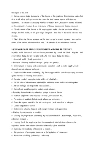 the organs of the host. 
3 . Career , career stalled due course of the disease as the symptoms do not appear again , but 
there is still a host body germs at a time when the host immune system will decrease 
recurrence. This situation is not only harmful to the host itself , but can be harmful to others 
or the community , because it can be a source of disease transmission (human reservoir ) . 
4 . Chronic course of the disease at this stage appears stalled , but the symptoms did not 
change . In other words, do not gain weight or lighter . This state of the host is still in a state 
of pain . 
5 . Died , When the disease worsens and the state can not be treated anymore , so cessation 
course of the disease because the host dies . This situation is not a desirable situation . 
2.8 MEASURES OF DISEASE PREVENTION AND SIZE FREQUENCY 
In public health there are 5 levels of disease prevention by Leavell and Clark . At point 1 and 
2 were taken during the pre- hospital and 3,4,5 point made during the illness . 
1 . Improved health ( health promotion ) 
a. Provision of healthy food and enough ( quality and quantity ) 
b . Improvement of hygiene and environmental sanitation , such as water supply , waste 
disposal , excreta disposal and waste . 
c . Health education to the community . Eg for the upper middle class in developing countries 
against the risk of coronary heart disease . 
d . Exercise regularly according to the ability of individuals . 
e . For the sake of entertainment opportunities to obtain mental and social development . 
f . Advice marriage and responsible sex education . 
2 . General and special protection against certain diseases 
a. Providing immunization to vulnerable groups to prevent disease . 
b . Isolation of patients with infectious diseases , such as avian flu . 
c . Prevention of accidents both in public places and workplaces . 
d . Protection against materials that are carcinogenic , toxic materials or allergies . 
e . Control of pollution sources . 
3 . Enforcement of early diagnosis and prompt treatment and appropriate 
a. Finding the case as early as possible . 
b . Looking for people in the community by way of examination . For example, blood tests , 
pulmonary rontgent . 
c . Looking for all the people who have been associated with infectious disease to be 
supervised so that if the disease can arise immediately given treatment . 
d . Increasing the regularity of treatment to patients . 
e . The provision of appropriate treatment at the beginning of every case . 
4 . Restrictions disability ( dissability Limitation) 
 