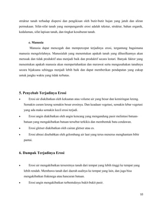 struktur tanah terhadap dispersi dan pengikisan oleh butir-butir hujan yang jatuh dan aliran 
permukaan. Sifat-sifat tanah yang mempengaruhi erosi adalah tekstur, struktur, bahan organik, 
kedalaman, sifat lapisan tanah, dan tingkat kesuburan tanah. 
e. Manusia 
Manusia dapat mencegah dan mempercepat terjadinya erosi, tergantung bagaimana 
manusia mengelolahnya. Manusialah yang menentukan apakah tanah yang dihasilkannya akan 
merusak dan tidak produktif atau menjadi baik dan produktif secara lestari. Banyak faktor yang 
menentukan apakah manusia akan mempertahankan dan merawat serta mengusahakan tanahnya 
secara bijaksana sehingga menjadi lebih baik dan dapat memberikan pendapatan yang cukup 
untuk jangka waktu yang tidak terbatas. 
5. Penyebab Terjadinya Erosi 
· Erosi air diakibatkan oleh kekuatan atau volume air yang besar dan kemiringan lereng. 
Semakin curam lereng semakin besar erosinya. Dan keadaan vegetasi, semakin lebar vegetasi 
yang ada maka semakin kecil erosi terjadi. 
· Erosi angin diakibatkan oleh angin kencang yang mengandung pasir melintasi batuan-batuan 
yang mengakibatkan batuan tersebut terkikis dan membentuk batu cendawan. 
· Erosi gletser diakibatkan oleh cairan gletser atau es. 
· Erosi abrasi disebabkan oleh gelombang air laut yang terus menerus menghantam bibir 
pantai. 
6. Dampak Terjadinya Erosi 
· Erosi air mengakibatkan terseretnya tanah dari tempat yang lebih tinggi ke tempat yang 
lebih rendah. Membawa tanah dari daerah asalnya ke tempat yang lain, dan juga bisa 
mengakibatkan frakmega atau hancuran batuan. 
· Erosi angin mengakibatkan terbentuknya bukit-bukit pasir. 
10 
 