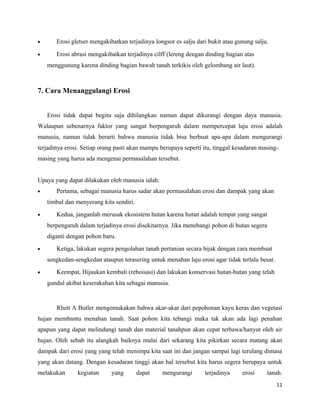 · Erosi gletser mengakibatkan terjadinya longsor es salju dari bukit atau gunung salju. 
· Erosi abrasi mengakibatkan terjadinya cilff (lereng dengan dinding bagian atas 
menggunung karena dinding bagian bawah tanah terkikis oleh gelombang air laut). 
7. Cara Menanggulangi Erosi 
Erosi tidak dapat begitu saja dihilangkan namun dapat dikurangi dengan daya manusia. 
Walaupun sebenarnya faktor yang sangat berpengaruh dalam mempercepat laju erosi adalah 
manusia, namun tidak berarti bahwa manusia tidak bisa berbuat apa-apa dalam mengurangi 
terjadinya erosi. Setiap orang pasti akan mampu berupaya seperti itu, tinggal kesadaran masing-masing 
yang harus ada mengenai permasalahan tersebut. 
Upaya yang dapat dilakukan oleh manusia ialah: 
· Pertama, sebagai manusia harus sadar akan permasalahan erosi dan dampak yang akan 
timbul dan menyerang kita sendiri. 
· Kedua, janganlah merusak ekosistem hutan karena hutan adalah tempat yang sangat 
berpengaruh dalam terjadinya erosi disekitarnya. Jika menebangi pohon di hutan segera 
diganti dengan pohon baru. 
· Ketiga, lakukan segera pengolahan tanah pertanian secara bijak dengan cara membuat 
sengkedan-sengkedan ataupun terasering untuk menahan laju erosi agar tidak terlalu besar. 
· Keempat, Hijaukan kembali (reboisasi) dan lakukan konservasi hutan-hutan yang telah 
gundul akibat keserakahan kita sebagai manusia. 
Rhett A Butler mengemukakan bahwa akar-akar dari pepohonan kayu keras dan vegetasi 
hujan membantu menahan tanah. Saat pohon kita tebangi maka tak akan ada lagi penahan 
apapun yang dapat melindungi tanah dan material tanahpun akan cepat terbawa/hanyut oleh air 
hujan. Oleh sebab itu alangkah baiknya mulai dari sekarang kita pikirkan secara matang akan 
dampak dari erosi yang yang telah menimpa kita saat ini dan jangan sampai lagi terulang dimasa 
yang akan datang. Dengan kesadaran tinggi akan hal tersebut kita harus segera berupaya untuk 
melakukan kegiatan yang dapat mengurangi terjadinya erosi tanah. 
11 
 