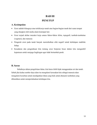 BAB III 
PENUTUP 
A. Kesimpulan 
· Erosi adalah hilangnya atau terkikisnya tanah atau bagian-bagian tanah dari suatu tempat 
yang diangkut oleh media alami ketempat lain 
· Erosi terjadi akibat interaksi kerja antara faktor-faktor iklim, topografi, tumbuh-tumbuhan 
(vegetasi), dan manusia 
· Pengaruh erosi pada tanah banyak menimbulkan efek negatif untuk kehidupan makhluk 
hidup. 
· Kesadaran dan pengetahuan kita tentang erosi berperan besar dalam kita mengambil 
keputusan untuk menjaga lingkingan agar tidak bertambah parah. 
B. Saran 
Sebaiknya dalam pengelolaan lahan, kita harus lebih bijak menggunakan air dan tanah. 
Sebab jika kedua sumber daya alam itu mengalami kerusakan kita sebagai manusia akan 
mengalami kesulitan untuk mendapatkan lahan yang baik untuk ditanami tumbuhan yang 
dibutuhkan untuk mempertahankan kehidupan kita. 
13 
 