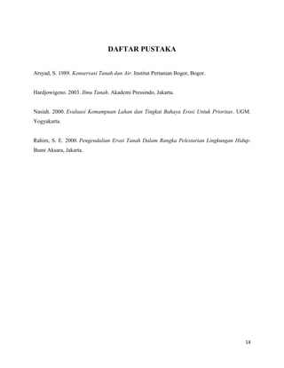 DAFTAR PUSTAKA 
Arsyad, S. 1989. Konservasi Tanah dan Air. Institut Pertanian Bogor, Bogor. 
Hardjowigeno. 2003. Ilmu Tanah. Akademi Pressindo, Jakarta. 
Nasiah. 2000. Evaluasi Kemampuan Lahan dan Tingkat Bahaya Erosi Untuk Prioritas. UGM. 
Yogyakarta. 
Rahim, S. E. 2000. Pengendalian Erosi Tanah Dalam Rangka Pelestarian Lingkungan Hidup. 
Bumi Aksara, Jakarta. 
14 
