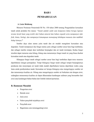 BAB I 
PENDAHULUAN 
A. Latar Belakang 
Menurut Peraturan Pemerintah RI No. 150 tahun 2000 tentang Pengendalian kerusakan 
tanah untuk produksi bio massa: “Tanah adalah salah satu komponen lahan berupa lapisan 
teratas kerak bumi yang terdiri dari bahan mineral dan bahan organik serta mempunyai sifat 
fisik, kimia, biologi, dan mempunyai kemampuan menunjang kehidupan manusia dan makhluk 
hidup lainnya.” 
Sumber daya alam utama yaitu tanah dan air mudah mengalami kerusakan atau 
degradasi. Tanah mempunyai dua fungsi utama yaitu sebagai sumber unsur hara bagi tumbuhan, 
dan sebagai matriks tempat akar tumbuhan berjangkar dan air tanah tersimpan, Kedua fungsi 
tersebut dapat menurun atau hilang, hilang atau menurunnya fungsi tanah ini yang biasa disebut 
kerusakan tanah atau degradasi tanah. 
Hilangnya fungsi tanah sebagai sumber unsur hara bagi tumbuhan dapat terus menerus 
diperbaharui dengan pemupukan. Tetapi hilangnya fungsi tanah sebagai tempat berjangkarnya 
perakaran dan menyimpan air tanah tidak mudah diperbaharui karena diperlukan waktu yang 
lama untuk pembentukan tanah. Kerusakan air berupa hilangnya atau mengeringnya sumber air 
dan menurunnya kualitas air. Hilang atau mengeringnya sumber air berkaitan erat dengan erosi, 
sedangkan menurunnya kualitas air dapat dikarenakan kandungan sedimen yang bersumber dari 
erosi atau kandungan bahan-bahan dari limbah industri/pertanian. 
B. Rumusan Masalah 
· Pengertian erosi 
· Bentuk erosi 
· Jenis erosi 
· Faktor penyebab terjadinya erosi 
· Penyebab erosi 
· Bagaimana cara menanggulangi erosi 
2 
 
