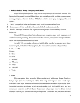 4. Faktor-Faktor Yang Mempengaruhi Erosi 
Begitu besarnya bahaya erosi yang pada akhirnya merugikan kehidupan manusia, oleh 
karena itu beberapa ahli membagi faktor-faktor yang menjadi penyebab erosi dan berupaya untuk 
menanggulanginya. Menurut (Rahim, 2000) bahwa faktor-faktor yang mempengaruhi erosi 
adalah : 
1. Energi, yang meliputi hujan, air limpasan, angin, kemiringan dan panjang lereng 
2. Ketahanan; erodibilitas tanah (ditentukan oleh sifat fisik dan kimia tanah), dan 
3. Proteksi, penutupan tanah baik oleh vegetasi atau lainnya serta ada atau tidaknya tindakan 
konservasi. 
Nasiah (2000) menyatakan bahwa kemampuan mengerosi, agen erosi, kepekaan erosi 
dari tanah, kemiringan lereng, dan keadaan alami dari tanaman penutup tanah merupakan faktor-faktor 
yang berpengaruh terhadap erosi tanah. 
Arsyad (1989) menyatakan bahwa erosi adalah akibat interaksi kerja antara faktor-faktor 
iklim, topografi, tumbuh-tumbuhan (vegetasi), dan manusia terhadap tanah sebagai berikut: 
E = f ( i.r.v.t.m ) 
Dimana : 
E = Erosi 
i = Iklim 
v = Vegetasi 
m = Manusia 
f = fungsi 
r = Topografi 
t = Tanah 
a. Iklim 
Iklim merupakan faktor terpenting dalam masalah erosi sehubungan dengan fungsinya. 
Sebagai agen pemecah dan transpor. Faktor iklim yang mempengaruhi erosi adalah hujan. 
Banyaknya curah hujan, intensitas dan distribusi hujan menentukan dispersi hujan tehadap tanah, 
jumlah dan kecepatan permukaaan serta besarnya kerusakan erosi. Angin adalah faktor lain yang 
menentukan kecepatan jatuh butir hujan. Angin selain sebagai agen transport dalam erosi di 
beberapa kawasan juga bersama-sama dengan temperatur, kelambaban dan penyinaran matahari 
8 
 