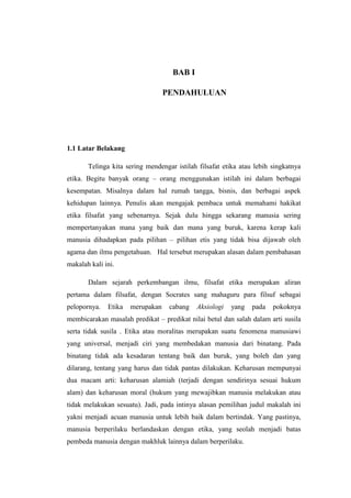 BAB I

                                  PENDAHULUAN




1.1 Latar Belakang

       Telinga kita sering mendengar istilah filsafat etika atau lebih singkatnya
etika. Begitu banyak orang – orang menggunakan istilah ini dalam berbagai
kesempatan. Misalnya dalam hal rumah tangga, bisnis, dan berbagai aspek
kehidupan lainnya. Penulis akan mengajak pembaca untuk memahami hakikat
etika filsafat yang sebenarnya. Sejak dulu hingga sekarang manusia sering
mempertanyakan mana yang baik dan mana yang buruk, karena kerap kali
manusia dihadapkan pada pilihan – pilihan etis yang tidak bisa dijawab oleh
agama dan ilmu pengetahuan. Hal tersebut merupakan alasan dalam pembahasan
makalah kali ini.

       Dalam sejarah perkembangan ilmu, filsafat etika merupakan aliran
pertama dalam filsafat, dengan Socrates sang mahaguru para filsuf sebagai
pelopornya.   Etika   merupakan    cabang   Aksiologi   yang    pada   pokoknya
membicarakan masalah predikat – predikat nilai betul dan salah dalam arti susila
serta tidak susila . Etika atau moralitas merupakan suatu fenomena manusiawi
yang universal, menjadi ciri yang membedakan manusia dari binatang. Pada
binatang tidak ada kesadaran tentang baik dan buruk, yang boleh dan yang
dilarang, tentang yang harus dan tidak pantas dilakukan. Keharusan mempunyai
dua macam arti: keharusan alamiah (terjadi dengan sendirinya sesuai hukum
alam) dan keharusan moral (hukum yang mewajibkan manusia melakukan atau
tidak melakukan sesuatu). Jadi, pada intinya alasan pemilihan judul makalah ini
yakni menjadi acuan manusia untuk lebih baik dalam bertindak. Yang pastinya,
manusia berperilaku berlandaskan dengan etika, yang seolah menjadi batas
pembeda manusia dengan makhluk lainnya dalam berperilaku.
 