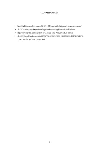10
DAFTAR PUSTAKA
 http://chellious.wordpress.com/2010/11/02/issue-etik-dalam-pelayanan-kebidanan/
 file:///C:/Users/User/Downloads/tugas-etika-tentang-issue-etik-dalam.html
 http://www.scribd.com/doc/26952303/Issue-Etik-Pelayanan-Kebidanan
 file:///C:/Users/User/Downloads/PUTRA%20ATJEH%20_%20ISSUE%20ETIK%20PE
LAYANAN%20KEBIDANAN.htm
 
