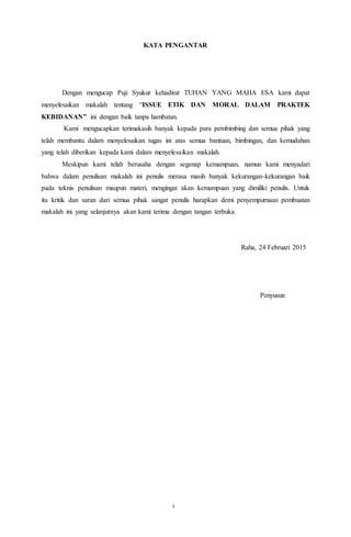 11
KATA PENGANTAR
Dengan mengucap Puji Syukur kehadirat TUHAN YANG MAHA ESA kami dapat
menyelesaikan makalah tentang “ISSUE ETIK DAN MORAL DALAM PRAKTEK
KEBIDANAN” ini dengan baik tanpa hambatan.
Kami mengucapkan terimakasih banyak kepada para pembimbing dan semua pihak yang
telah membantu dalam menyelesaikan tugas ini atas semua bantuan, bimbingan, dan kemudahan
yang telah diberikan kepada kami dalam menyelesaikan makalah.
Meskipun kami telah berusaha dengan segenap kemampuan, namun kami menyadari
bahwa dalam penulisan makalah ini penulis merasa masih banyak kekurangan-kekurangan baik
pada teknis penulisan maupun materi, mengingat akan kemampuan yang dimiliki penulis. Untuk
itu kritik dan saran dari semua pihak sangat penulis harapkan demi penyempurnaan pembuatan
makalah ini yang selanjutnya akan kami terima dengan tangan terbuka.
Raha, 24 Februari 2015
Penyusun
i
 