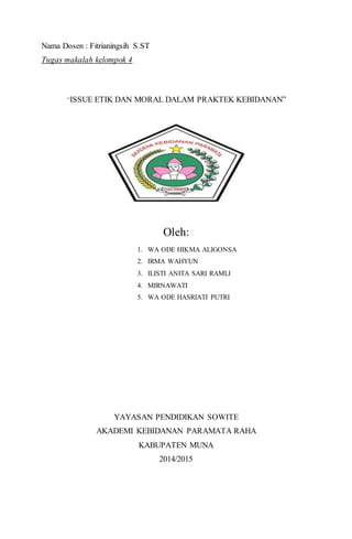 13
Nama Dosen : Fitrianingsih S.ST
Tugas makalah kelompok 4
“ISSUE ETIK DAN MORAL DALAM PRAKTEK KEBIDANAN”
Oleh:
1. WA ODE HIKMA ALIGONSA
2. IRMA WAHYUN
3. ILISTI ANITA SARI RAMLI
4. MIRNAWATI
5. WA ODE HASRIATI PUTRI
YAYASAN PENDIDIKAN SOWITE
AKADEMI KEBIDANAN PARAMATA RAHA
KABUPATEN MUNA
2014/2015
 
