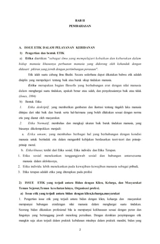2
BAB II
PEMBAHASAN
A. ISSUE ETIK DALAM PELAYANAN KEBIDANAN
1) Pengertian dan bentuk ETIK
a) Etika diartikan "sebagai ilmu yang mempelajari kebaikan dan keburukan dalam
hidup manusia khususnya perbuatan manusia yang didorong oleh kehandak dengan
didasari pikiran yang jernih dengan pertimbangan perasaan".
Etik ialah suatu cabang ilmu filsafat. Secara sederhana dapat dikatakan bahwa etik adalah
disiplin yang mempelajari tentang baik atau buruk sikap tindakan manusia.
Etika merupakan bagian filosofis yang berhubungan erat dengan nilai manusia
dalam menghargai suatu tindakan, apakah benar atau salah, dan penyelesaiannya baik atau tidak
(Jones, 1994)
b) Bentuk Etika
1. Etika deskriptif, yang memberikan gambaran dan ilustrasi tentang tingakh laku manusia
ditinjau dari nilai baik dan buruk serta hal-hai,mana yang boleh dilakukan sesuai dengan norma
etis yang dianut oleh masyarakat.
2. Etika Normatif, membahas dan mengkaji ukuran baik buruk tindakan manusia, yang
biasanya dikelompokkan menjadi:
a. Etika umum; yang membahas berbagai hal yang berhubungan dengan kondisi
manusia untuk bertindak etis dalam mengambil kebijakan berdasarkan teori-teori dan prinsip-
prinsip moral.
b. Etika khusus; terdiri dari Etika sosial, Etika individu dan Etika Terapan.
1. Etika sosial menekankan tanggungjawab sosial dan hubungan antarsesama
manusia dalam aktivitasnya,
2. Etika individu lebih menekankan pada kewajiban-kewajiban manusia sebagai pribadi,
3. Etika terapan adalah etika yang diterapkan pada profesi
2) ISSUE ETIK yang terjadi antara Bidan dengan Klien, Kelurga, dan Masyarakat
Teman Sejawat,Teman kesehatan lainya, Organisasi profesi.
a) Issue etik yang terjadi antara bidan dengan klien,keluarga,masyarakat
1. Pengertian issue etik yang terjadi antara bidan dengan klien, keluarga dan masyarakat
mempunyai hubungan eratdengan nilai manusia dalam menghargai suatu tindakan.
Seorang bidan dikatakan profesional bila ia mempunyai kekhususan sesuai dengan peran dan
fungsinya yang bertanggung jawab menolong persalinan. Dengan demikian penyimpangan etik
mungkin saja akan terjadi dalam praktek kebidanan misalnya dalam praktek mandiri, bidan yang
 