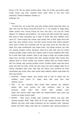3
bekerja di RS, RB atau institusi kesehatan lainnya. Dalam hal ini bidan yang praktek mandiri
menjadi pekerja yang bebas mengontrol dirinya sendiri. Situasi ini akan besar sekali
pengaruhnya terhadap kemungkinan terjadinya pe
nyimpangan etik.
2. Kasus
Di sebuah desa, ada seorang bidan yang sudah membuka praktek kurang lebih selama satu
tahun. Pada suatu hari datang seorang klien bernama Ny ‘A’ usia kehamilan 38 minggu dengan
keluhan perutnya terasa kenceng kenceng dan terasa sakit sejak 5 jam yang lalu. Setelah
dilakukan VT, didapatkan hasil pembukaan 3 dan ternyata janin dalam keadaan letak sungsang.
Oleh karena itu bidan menyarankan agar di Rujuk ke Rumah Sakit untuk melahirkan secara
operasi SC. Namun keluarga klien terutama suami menolak untuk di Rujuk dengan alasan tidak
punya biaya untuk membayar operasi. Tapi bidan tersebut berusaha untuk memberi penjelasan
bahwa tujuan di Rujuk demi keselamatan janin dan juga ibunya namun jika tetap tidak mau
dirujuk akan sangat membahayakan janin maupun ibunya. Tapi keluarga bersikeras agar bidan
mau menolong persalinan tersebut. Sebenarnya, dalam hal ini bidan tidak yakin bisa berhasil
menolong persalinan dengan keadaan letak sungsang seperti ini karena pengalaman bidan dalam
hal ini masih belum begitu mendalam. Selain itu juga dengan di Rujuk agar persalinan berjalan
dengan lancar dan bukan kewenangan bidan untuk menolong persalinan dalam keadaan letak
sungsang seperti ini. Karena keluarga tetap memaksa, akhirnya bidan pun menuruti kemauan
klien serta keluarga untuk menolong persalinan tersebut. Persalinan berjalan sangat lama karena
kepala janin tidak bisa keluar. Setelah bayi lahir ternyata bayi sudah meninggal. Dalam hal ini
keluarga menyalahkan bidan bahwa bidan tidak bisa bekerja secara profesional dan dalam
masyarakatpun juga tersebar bahwa bidan tersebut dalam melakukan tindakan sangat lambat dan
tidak sesuai prosedur.
1. KONFLIK : keluarga terutama suami menolak untuk di rujuk ke Rumah sakit dan
melahirkan secara operasi SC dengan alasan tidak punya biaya untuk
membayar operasi.
2. ISSU : Di mata masyarakat, bidan tersebut dalam pelayanan atau melakukan
tindakan tidak sesuai prosedur dan tidak profesioanl. Selain itu juga
masyarakat menilai bahwa bidan tersebut dalam menangani pasien
dengan kelas ekonomi rendah sangat lambat atau membeda-bedakan antara pasien yang
ekonomi atas dengan ekonomi rendah.
3. DILEMA : Bidan merasa kesulitan untuk memutuskan tindakan yang tepat untuk
menolong persalinan Resiko Tinggi. Dalam hal ini letak sungsang seharusnya tidak boleh
dilakukan oleh bidan sendiri dengan keterbatasan alat dan kemampuan medis. Seharusnya
ditolong oleh Dokter Obgyn, tetapi dalam hal ini diputuskan untuk menolong persalianan itu
 