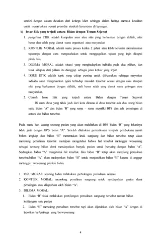 4
sendiri dengan alasan desakan dari kelurga klien sehingga dalam hatinya merasa kesulitan
untuk memutuskan sesuai prosedur ataukah kenyataan di lapangan.
b) Issue Etik yang terjadi antara Bidan dengan Teman Sejawat
1. pengertian ETIK adalah kumpulan asas atau nilai yang berkenaan dengan akhlak, nilai
benar dan salah yang dianut suatu organisasi atau masyarakat
2. KONFLIK MORAL adalah suatu proses ketika 2 pihak atau lebih berusaha memaksakan
tujuannya dengan cara mengusahakan untuk menggagalkan tujuan yang ingin dicapai
pihak lain.
3. DILEMA MORAL adalah situasi yang menghadapkan individu pada dua pilihan, dan
tidak satupun dari pilihan itu dianggap sebagai jalan keluar yang tepat.
4. ISSUE ETIK adalah topic yang cukup penting untuk dibicarakan sehingga mayoritas
individu akan mengeluarkan opini terhadap masalah tersebut sesuai dengan asas ataupun
nilai yang berkenaan dengan akhlak, niali benar salah yang dianut suatu golongan atau
masyarakat.
5. Contoh Issue Etik yang terjadi antara Bidan dengan Teman Sejawat
Di suatu desa yang tidak jauh dari kota dimana di desa tersebut ada dua orang bidan
yaitu bidan “A” dan bidan “B” yang sama – sama memiliki BPS dan ada persaingan di
antara dua bidan tersebut.
Pada suatu hari datang seorang pasien yang akan melahirkan di BPS bidan “B” yang lokasinya
tidak jauh dengan BPS bidan “A”. Setelah dilakukan pemeriksaan ternyata pembukaan masih
belum lengkap dan bidan “B” menemukan letak sungsang dan bidan tersebut tetap akan
menolong persalinan tersebut meskipun mengetahui bahwa hal tersebut melanggar wewenang
sebagai seorang bidan demi mendapatkan banyak pasien untuk bersaing dengan bidan “A”.
Sedangkan bidan “A” mengetahui hal tersebut. Jika bidan “B” tetap akan menolong persalinan
tersebut,bidan “A” akan melaporkan bidan “B” untuk menjatuhkan bidan “B” karena di anggap
melanggar wewenang profesi bidan.
1. ISSU MORAL: seorang bidan melakukan pertolongan persalinan normal.
2. KONFLIK MORAL: menolong persalinan sungsang untuk nendapatkan pasien demi
persaingan atau dilaporkan oleh bidan “A”.
3. DILEMA MORAL:
1. Bidan “B” tidak melakukan pertolongan persalinan sungsang tersebut namun bidan
kehilangan satu pasien
2. Bidan “B” menolong persalinan tersebut tapi akan dijatuhkan oleh bidan “A” dengan di
laporkan ke lembaga yang berwewenang
 