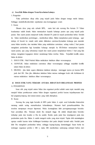 5
c) Issu Etik Bidan dengan Team Kesehatan Lainnya
1. Pengertian
Yaitu perbedaan sikap etika yang terjadi pada bidan dengan tenaga medis lainnya.
Sehingga menimbulkanketidak sepahaman atau kerenggangan sosial.
2. Kasus
Disuatu desa yang ada sebuah BPS, suatu hari ada seorang Ibu berusia 35 Tahun
keadaannya sudah lemah. bidan menanyakan kepada keluarga pasien apa yang terjadi pada
pasien. Dan suami pasien menjawab ketika dirumah Px jatuh & terjadi perdarahan hebat. Setelah
itu bidan memberikan pertolongan , memberikan infuse. Bidan menjelaskan pada keluarga, agar
istrinya di bawah ke rumah sakit untuk dilakukan curretase.Kemudian keluarga pun menolak
saran bidan tersebut, dan meminta bidan yang melakukan currentase. selang waktu 2 hari pasien
mengalami perdarahan lagi kemudian keluarga merujuk ke RS.Dokter menanyakan kapeda
suami pasien, apa yang sebenarnya terjadi dan suami pasien menjelaskan bahwa 3 hari yang lalu
istrinya mengalami keguguran dokter mendatangi bidan terebut. Maka Terjadilah konflik antara
bidan & dokter.
3. ISSUE ETIK : Mall Praktek Bidan melakukan tindakan diluar wewenangnya.
4. KONFLIK :bidan melakukan currentase diluar wewenangnya sehingga terjadilah konflik
antara bidan & dokter.
5. DILEMA : jika tidak segera dilakukan tindakan takutnya merenggut nyawa px karena BPS
jauh dari RS. Dan jika dilakukan tindakan bidan merasa melanggar kode etik kebidanan &
merasa melakukan tindakan diluar wewenangnya.
d) ISSUE ETIK YANG TERJADI ANTARA BIDAN DAN ORGANISASI PROFESI
A. PENGERTIAN
Issue etik yang terjadi antara bidan dan organisasi profesi adalah suatu topic masalah yang
menjadi bahan pembicaraan antara bidan dengan organisasi profesi karena terjadinyasuatu hal-
hal yangmenyimpang dari aturan-aturan yang telah ditetapkan.
B. Kasus
Seorang ibu yang ingin bersalin di BPS pada bidan A sejak awal kehamilan ibutersebut
memang sudah sering memeriksakan kehamilannya. Menurut hasil pemeriksaanbidan Ibu
tersebut mempunyai riwayat hipertensi. Maka kemungkinan lahir pervaginanyasangat beresiko
Saat persalinan tiba. Tekanan darah ibu menjadi tinggi. Jik atidak dirujuk maka beresiko
terhadap janin dan kondisi si Ibu itu sendiri. Resiko pada janin bisa terjadigawat janin dan
perdarahan pada ibu. Bidan A sudah mengerti resiko yang akan terjadi. Tapiia ebih memntingkan
egonya sendiri karena takut kehilangan komisinya dari pada dirujuk kermah sakit. Setelah janin
lahir Ibu mengalami perdarahan hebat, sehingga kejang-kejang danmeninggal. Saaat berita itu
terdengar organisasi profesi ( IBI ), maka IBI memberikan sanksiyang setimpal bahwa dari
 