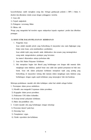 6
kecerobohannya sudah merugikan orang lain. Sebagai gantinya,ijin praktek ( BPS ) bidan A
dicabut dan dikenakan denda sesuai dengan pelanggaran tersebut.
C. Issue etik
1). Terjadi malpraktek
2). Pelangaran wewenang Bidan
D. Dilema etik
Warga yang mengetahui hal tersebut segera melaporkan kepada organisasi profesi dan diberikan
penangan.
3) ISSUE ETIK DALAM PELAYANAN KEBIDANAN
1. Pengertian Issue
Issue adalah masalah pokok yang berkembang di masyarakat atau suatu lingkungan yang
belum tentu benar, serta membutuhkan pembuktian.
Issue adalah topik yang menarik untuk didiskusikan dan sesuatu yang memungkinkan
orang untuk mengemukakan pendapat yang bervariasi.
Isu muncul dikarenakan adanya perbedaan nilai.
2. Issue Etik Dalam Pelayanan Kebidanan
3. Etik merupakan bagian dari filosofi yang berhubungan erat dengan nilai manusia dalm
menghargai suatu tindakan, apakah benar atau salah dan apakah pernyataan itu baik atau
buruk. Issue etik dalam pelayanan kebidanan merupakan topik yang penting yang
berkembang di masyarakat tentang nilai manusia dalam menghargai suatu tindakan yang
berhubungan dengan segala aspek kebidanan yang menyangkut baik dan buruknya.
Beberapa pembahasan masalah etik dalm kehidupan sehari hari adalah sebagai berikut:
1. Persetujuan dalam proses melahirkan.
1). Memilih atau mengambil keputusan dalam persalinan.
2). Kegagalan dalam proses persalinan.
3). Pelaksanan USG dalam kehamilan.
4). Konsep normal pelayanan kebidanan.
5). Bidan dan pendidikan seks.
2. Contoh masalah etik yang berhubungan dengan teknologi:
1). Perawatan intensif pada bayi.
2). Skreening bayi.
3). Transplantasi organ.
4). Teknik reproduksi dan kebidanan.
 