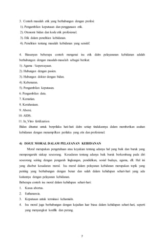 7
3. Contoh masalah etik yang berhubungan dengan profesi:
1). Pengambilan keputusan dan penggunaan etik.
2). Otonomi bidan dan kode etik profesional.
3). Etik dalam penelitian kebidanan.
4). Penelitian tentang masalah kebidanan yang sensitif.
4. Biasanyan beberapa contoh mengenai isu etik dalm pelayananan kebidanan adalah
berhubungan dengan masalah-masalah sebagai berikut:
1). Agama / kepercayaan.
2). Hubungan dengan pasien.
3). Hubungan dokter dengan bidan.
4). Kebenaran.
5). Pengambilan keputusan.
6. Pengambilan data.
7. Kematian.
8. Kerahasiaan.
9. Aborsi.
10. AIDS.
11. In_Vitro fertilization
Bidan dituntut untuk berprilaku hati-hati dalm setiap tindakannya dalam memberikan asuhan
kebidanan dengan menampilkan perilaku yang etis dan profesional.
4) ISSUE MORAL DALAM PELAYANAN KEBIDANAN
Moral merupakan pengetahuan atau keyakian tentang adanya hal yang baik dan buruk yang
mempengaruhi siakap seseorang. Kesadaran tentang adanya baik buruk berkembang pada diri
seseorang seiring dengan pengaruh lingkungan, pendidikan, sosial budaya, agama, dll. Hal ini
yang disebut kesadaran moral. Isu moral dalam pelayanan kebidanan merupakan topik yang
penting yang berhubungan dengan benar dan salah dalam kehidupan sehari-hari yang ada
kaitannya dengan pelayanan kebidanan.
Beberapa contoh isu moral dalam kehidupan sehari-hari:
1. Kasus abortus.
2. Euthanansia.
3. Keputusan untuk terminasi kehamialn.
4. Isu moral juga berhubungan dengan kejadian luar biasa dalam kehidupan sehari-hari, seperti
yang menyangkut konflik dan perang.
 