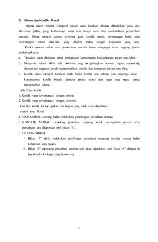 8
5) Dilema dan Konflik Moral
Dilema moral menurut Campbell adalah suatu keadaan dimana dihadapkan pada dua
alternative pilihan, yang kelihatannya sama atau hampir sama dan membutuhkan pemecahan
masalah. Dilema muncul karena terbentur pada konflik moral, pertentangan batin, atau
pertentangan antara nilai-nilai yang diyakini bidan dengan kenyataan yang ada.
Ketika mencari solusi atau pemecahan masalah harus mengingat akan tanggung jawab
profesional,yaitu:
a. Tindakan selalu ditujukan untuk peningkatan kenyamanan kesejahteraan pasien atau klien.
b. Menjamin bahwa tidak ada tindakan yang menghilangkan sesuatu bagian [omission],
disertai ras tanggung jawab memperhatikan kondisi dan keamanan pasien atau klien.
c. Konflik moral menurut Johnson adalh bahwa konflik atau dilema pada dasarnya sama ,
kenyataannya konflik berada diantara prinsip moral dan tugas yang mana sering
menyebabkan dilema.
Ada 2 tipe konflik:
1. Konflik yang berhubungan dengan prinsip.
2. Konflik yang berhubungan dengan otonomi.
Dua tipe konflik ini merupakan dua bagian yang tidak dapat dipisahkan.
contoh issue Moral
a. ISSU MORAL: seorang bidan melakukan pertolongan persalinan normal.
b. KONFLIK MORAL: menolong persalinan sungsang untuk nendapatkan pasien demi
persaingan atau dilaporkan oleh bidan “A”.
c. DILEMA MORAL:
1. Bidan “B” tidak melakukan pertolongan persalinan sungsang tersebut namun bidan
kehilangan satu pasien.
2. Bidan “B” menolong persalinan tersebut tapi akan dijatuhkan oleh bidan “A” dengan di
laporkan ke lembaga yang berwenang
 