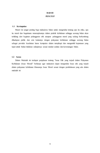 9
BAB III
PENUTUP
1.1 Kesimpulan
Materi ini sangat penting bagi mahasiswa bidan untuk mengetahui tentang apa itu etika, apa
itu moral dan bagaimana menerapkannya dalam praktik kebidanan sehingga seorang bidan akan
terlidung dari kegiatan pelanggaran etik ataupun pelanggaran moral yang sedang berkembang
dihadapan public dan erat kaitannya dengan pelayanan kebidanan sehingga seorang bidan
sebagai provider kesehatan harus kempeten dalam menyikapi dan mengambil keputusan yang
tepat untuk bahan tindakan selanjutnya sesuai standar asuhan dan kewenangan bidan.
1.2 Saran
Dalam Makalah ini terdapat penjelasan tentang “Issue Etik yang terjadi dalam Pelayanan
Kebidanan (Issue Moral)” berharap agar mahasiswi dapat mengetahui Issue etik yang terjadi
dalam pelayanan kebidanan khususnya Issue Moral sesuai dengan pembahasan yang ada dalam
makalah ini
 