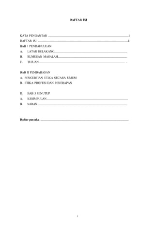 11
DAFTAR ISI
KATA PENGANTAR ..........................................................................................................i
DAFTAR ISI ......................................................................................................................ii
BAB 1 PENDAHULUAN
A. LATAR BELAKANG................................................................................................
B. RUMUSAN MASALAH...........................................................................................
C. TUJUAN................................................................................................................. ..
BAB II PEMBAHASAN
A. PENGERTIAN ETIKA SECARA UMUM
B. ETIKA PROFESI DAN PENERAPAN
D. BAB 3 PENUTUP
A. KESIMPULAN...........................................................................................................
B. SARAN......................................................................................................................
Daftar pustaka ....................................................................................................................
i
 